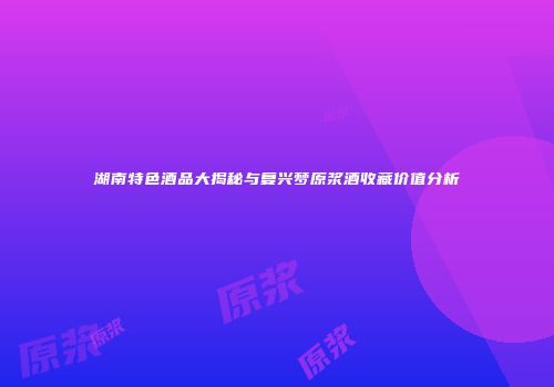 湖南特色酒品大揭秘与复兴梦原浆酒收藏价值分析