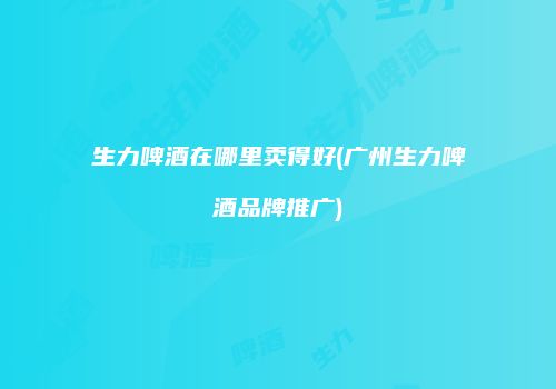 生力啤酒在哪里卖得好(广州生力啤酒品牌推广)