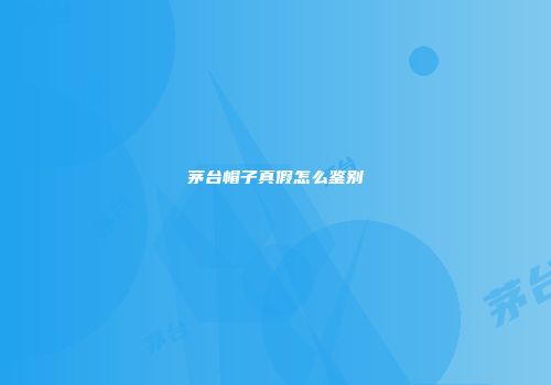 茅台帽子真假怎么鉴别
