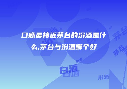 口感最接近茅台的汾酒是什么,茅台与汾酒哪个好