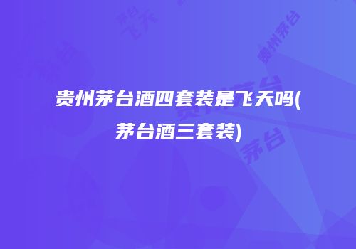 贵州茅台酒四套装是飞天吗(茅台酒三套装)