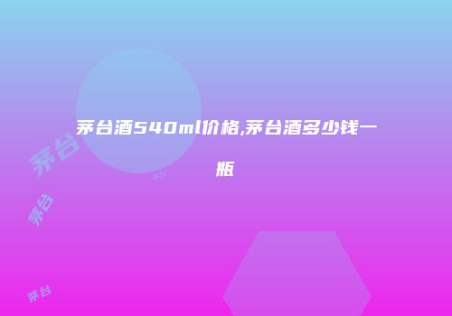 茅台酒540ml价格,茅台酒多少钱一瓶