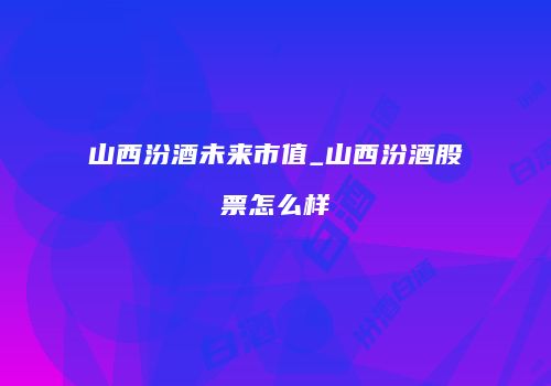 山西汾酒未来市值_山西汾酒股票怎么样