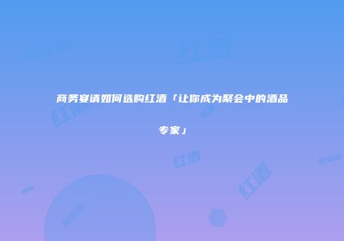 商务宴请如何选购红酒「让你成为聚会中的酒品专家」