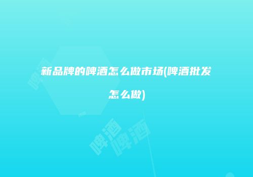 新品牌的啤酒怎么做市场(啤酒批发怎么做)