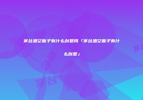 茅台酒空瓶子有什么创意吗「茅台酒空瓶子有什么创意」