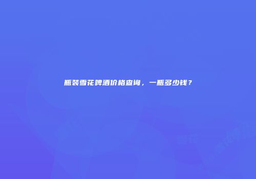 瓶装雪花啤酒价格查询，一瓶多少钱？