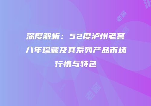 深度解析：52度泸州老窖八年珍藏及其系列产品市场行情与特色
