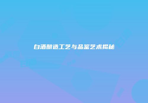 白酒酿造工艺与品鉴艺术揭秘