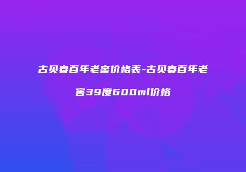 古贝春百年老窖价格表-古贝春百年老窖39度600ml价格
