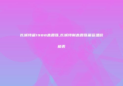 长城特藏1988赤霞珠,长城特制赤霞珠葡萄酒价格表