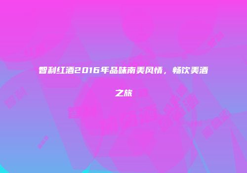 智利红酒2016年品味南美风情，畅饮美酒之旅