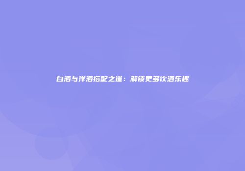 白酒与洋酒搭配之道：解锁更多饮酒乐趣