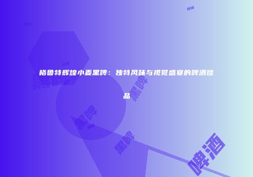 格鲁特辉煌小麦黑啤：独特风味与视觉盛宴的啤酒佳品