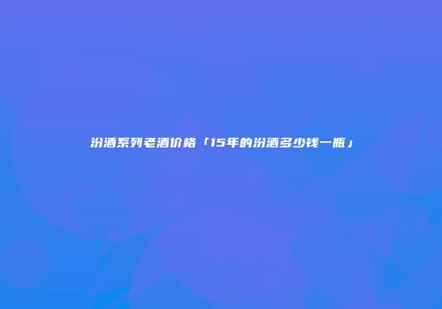 汾酒系列老酒价格「15年的汾酒多少钱一瓶」