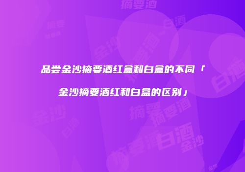 品尝金沙摘要酒红盒和白盒的不同「金沙摘要酒红和白盒的区别」