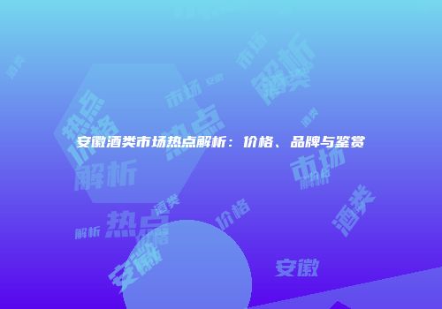 安徽酒类市场热点解析：价格、品牌与鉴赏
