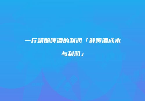 一斤精酿啤酒的利润「鲜啤酒成本与利润」