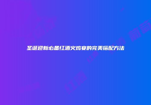 圣诞迎新必备红酒火鸡宴的完美搭配方法