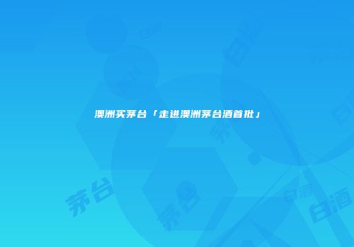 澳洲买茅台「走进澳洲茅台酒首批」