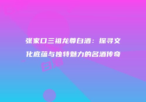 张家口三祖龙尊白酒：探寻文化底蕴与独特魅力的名酒传奇