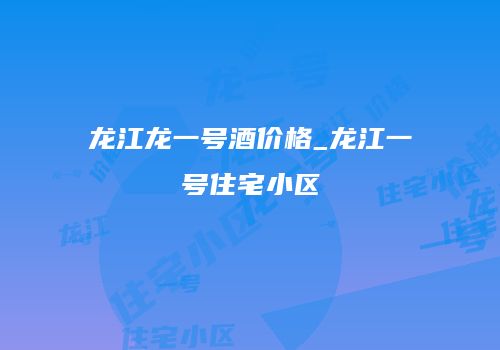 龙江龙一号酒价格_龙江一号住宅小区