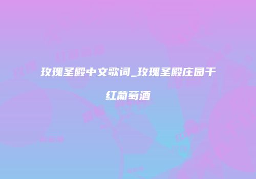玫瑰圣殿中文歌词_玫瑰圣殿庄园干红葡萄酒