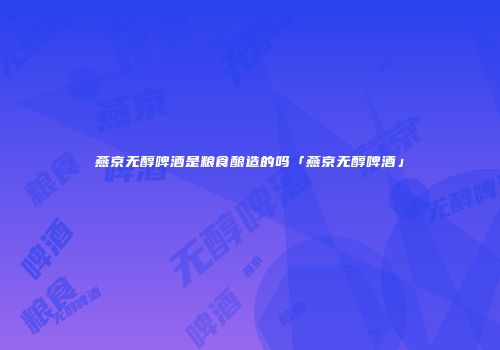燕京无醇啤酒是粮食酿造的吗「燕京无醇啤酒」