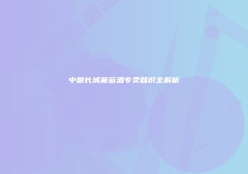 中粮长城葡萄酒专卖知识全解析