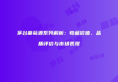 茅台葡萄酒系列解析：收藏价值、品质评价与市场表现