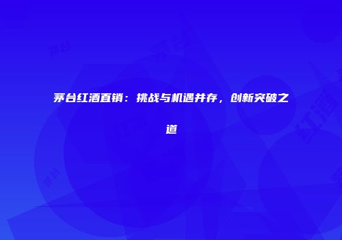 茅台红酒直销：挑战与机遇并存，创新突破之道