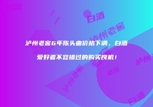 泸州老窖6年陈头曲价格下调，白酒爱好者不容错过的购买良机！