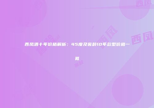 西凤酒十年价格解析：45度及窖龄10年款型价格一览