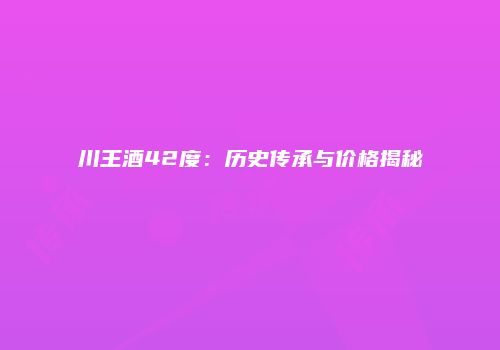 川王酒42度：历史传承与价格揭秘
