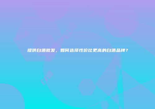 提供白酒批发，如何选择性价比更高的白酒品牌？