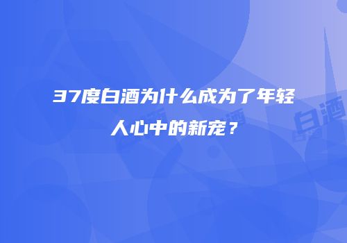 37度白酒为什么成为了年轻人心中的新宠？