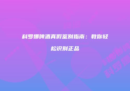 科罗娜啤酒真假鉴别指南：教你轻松识别正品