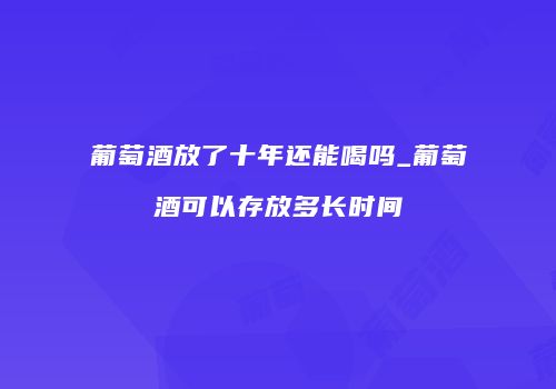 葡萄酒放了十年还能喝吗_葡萄酒可以存放多长时间