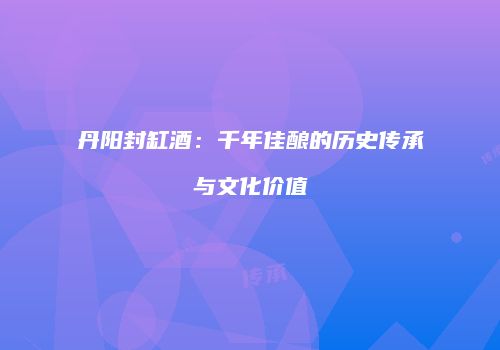 丹阳封缸酒：千年佳酿的历史传承与文化价值