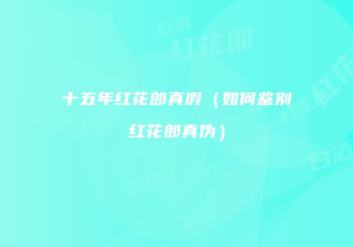 十五年红花郎真假（如何鉴别红花郎真伪）