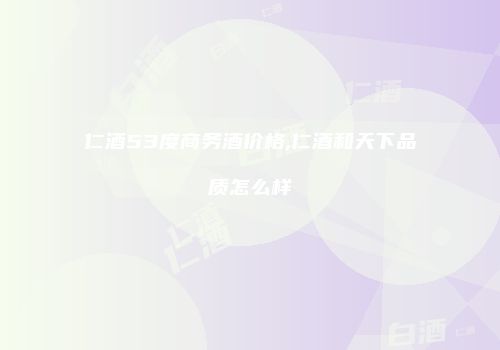 仁酒53度商务酒价格,仁酒和天下品质怎么样
