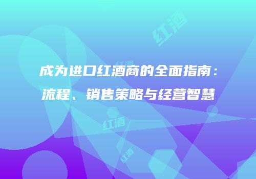 成为进口红酒商的全面指南：流程、销售策略与经营智慧