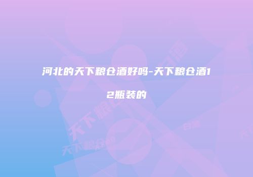 河北的天下粮仓酒好吗-天下粮仓酒12瓶装的