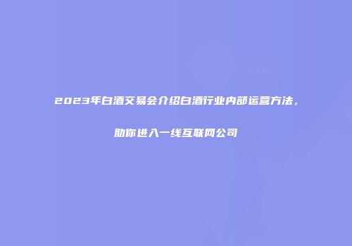 2023年白酒交易会介绍白酒行业内部运营方法，助你进入一线互联网公司