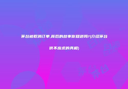 茅台被取消订单,背后的故事你知道吗?(介绍茅台供不应求的真相)