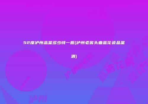 52度泸州品鉴多少钱一瓶(泸州老窖头曲蓝花瓷品鉴酒)