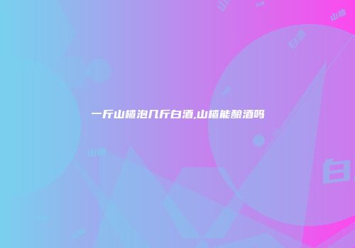 一斤山楂泡几斤白酒,山楂能酿酒吗