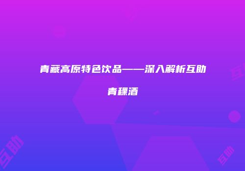 青藏高原特色饮品——深入解析互助青稞酒