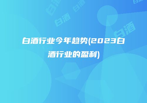 白酒行业今年趋势(2023白酒行业的盈利)