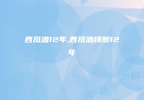 西凤酒12年,西凤酒臻酿12年